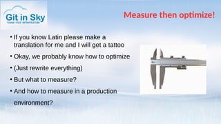 Measure then optimize!
●
If you know Latin please make a
translation for me and I will get a tattoo
●
Okay, we probably know how to optimize
●
(Just rewrite everything)
●
But what to measure?
●
And how to measure in a production
environment?
 