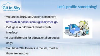 Let’s profile something!
●
We are in 2016, so Docker is imminent
●
https://hub.docker.com/r/gitinsky/deluge/
●
Deluge is a BitTorrent client w/web
interface
●
(I use BitTorrent for educational purposes
only)
●
So I have 282 torrents in the list, most of
them are inactive
 