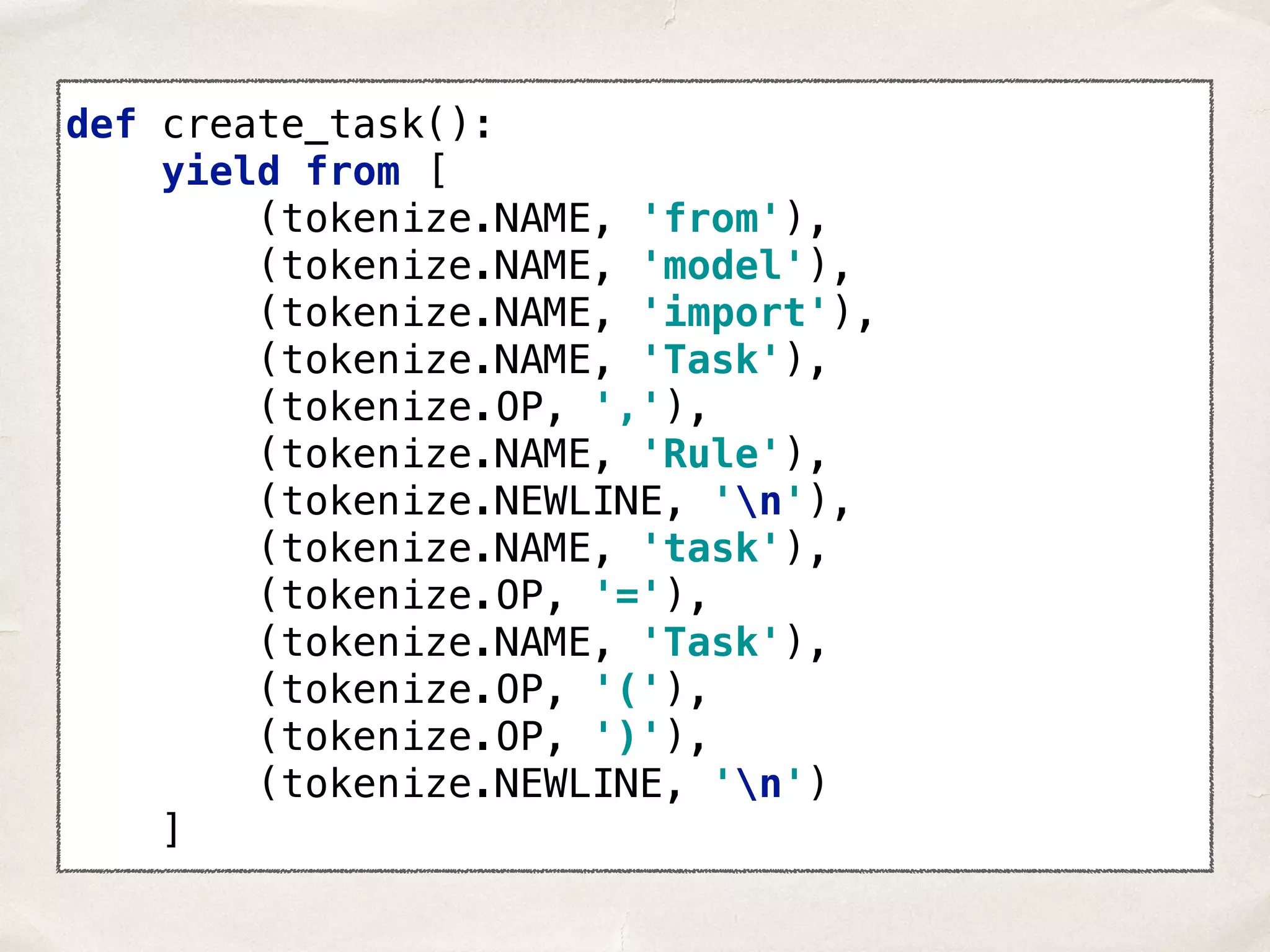 def create_task():  yield from [  (tokenize.NAME, 'from'),  (tokenize.NAME, 'model'),  (tokenize.NAME, 'import'),  (tokenize.NAME, 'Task'),  (tokenize.OP, ','),  (tokenize.NAME, 'Rule'),  (tokenize.NEWLINE, 'n'),  (tokenize.NAME, 'task'),  (tokenize.OP, '='),  (tokenize.NAME, 'Task'),  (tokenize.OP, '('),  (tokenize.OP, ')'),  (tokenize.NEWLINE, 'n')  ] 
