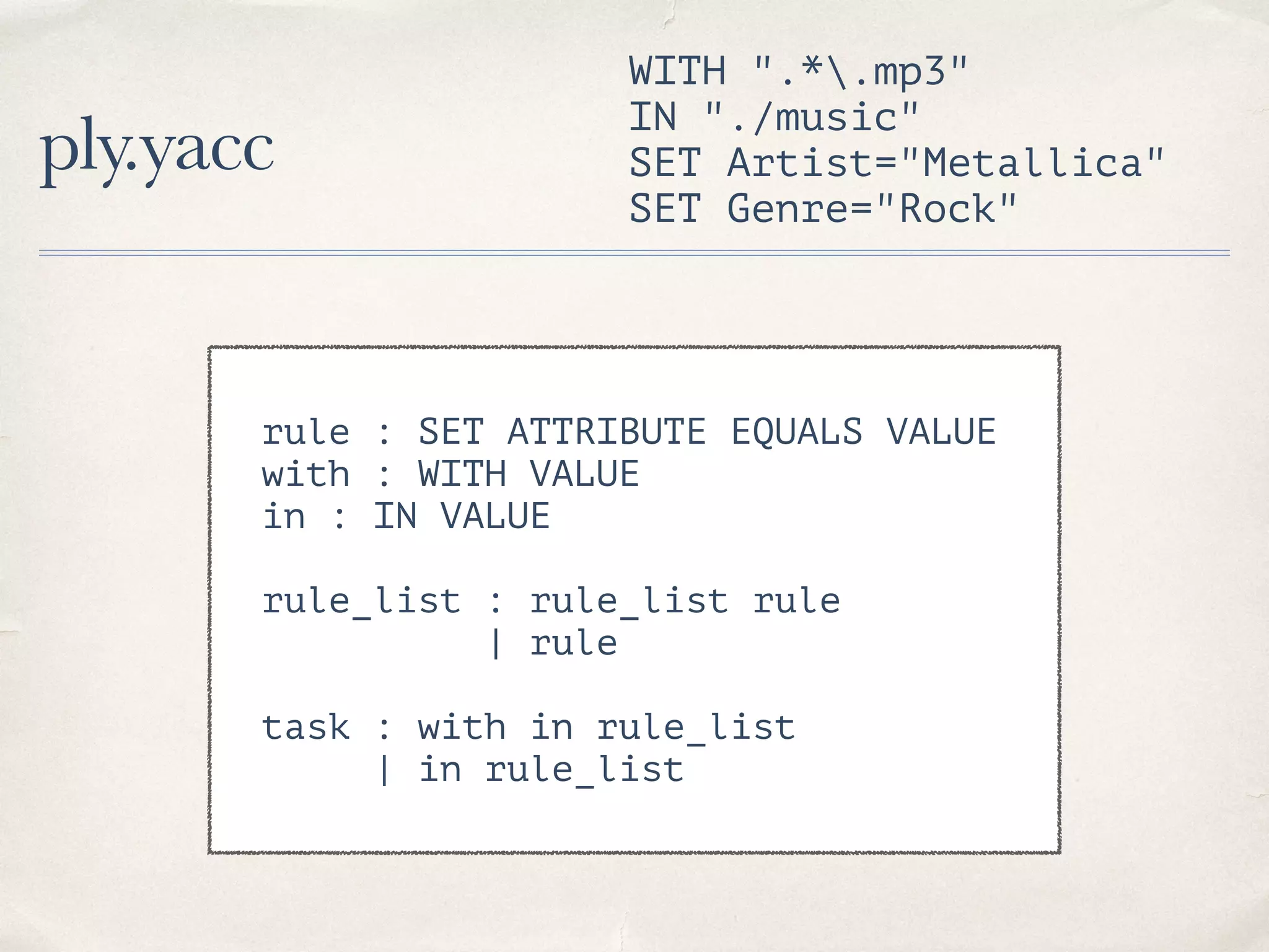ply.yacc WITH ".*.mp3" IN "./music" SET Artist="Metallica" SET Genre="Rock" rule : SET ATTRIBUTE EQUALS VALUE with : WITH VALUE in : IN VALUE rule_list : rule_list rule | rule task : with in rule_list | in rule_list 
