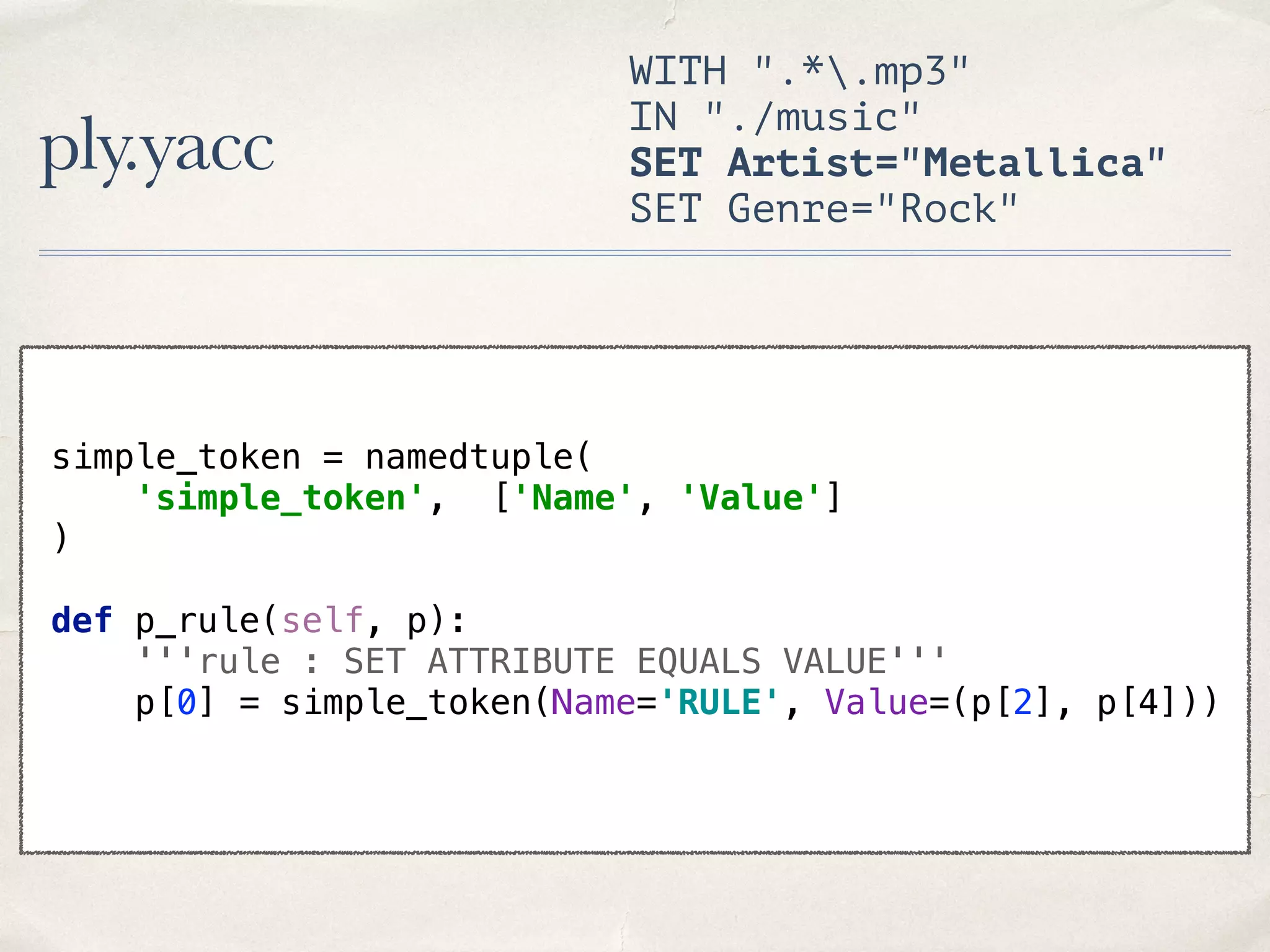 ply.yacc WITH ".*.mp3" IN "./music" SET Artist="Metallica" SET Genre="Rock" simple_token = namedtuple(  'simple_token', ['Name', 'Value']  )    def p_rule(self, p):  '''rule : SET ATTRIBUTE EQUALS VALUE'''  p[0] = simple_token(Name='RULE', Value=(p[2], p[4])) 