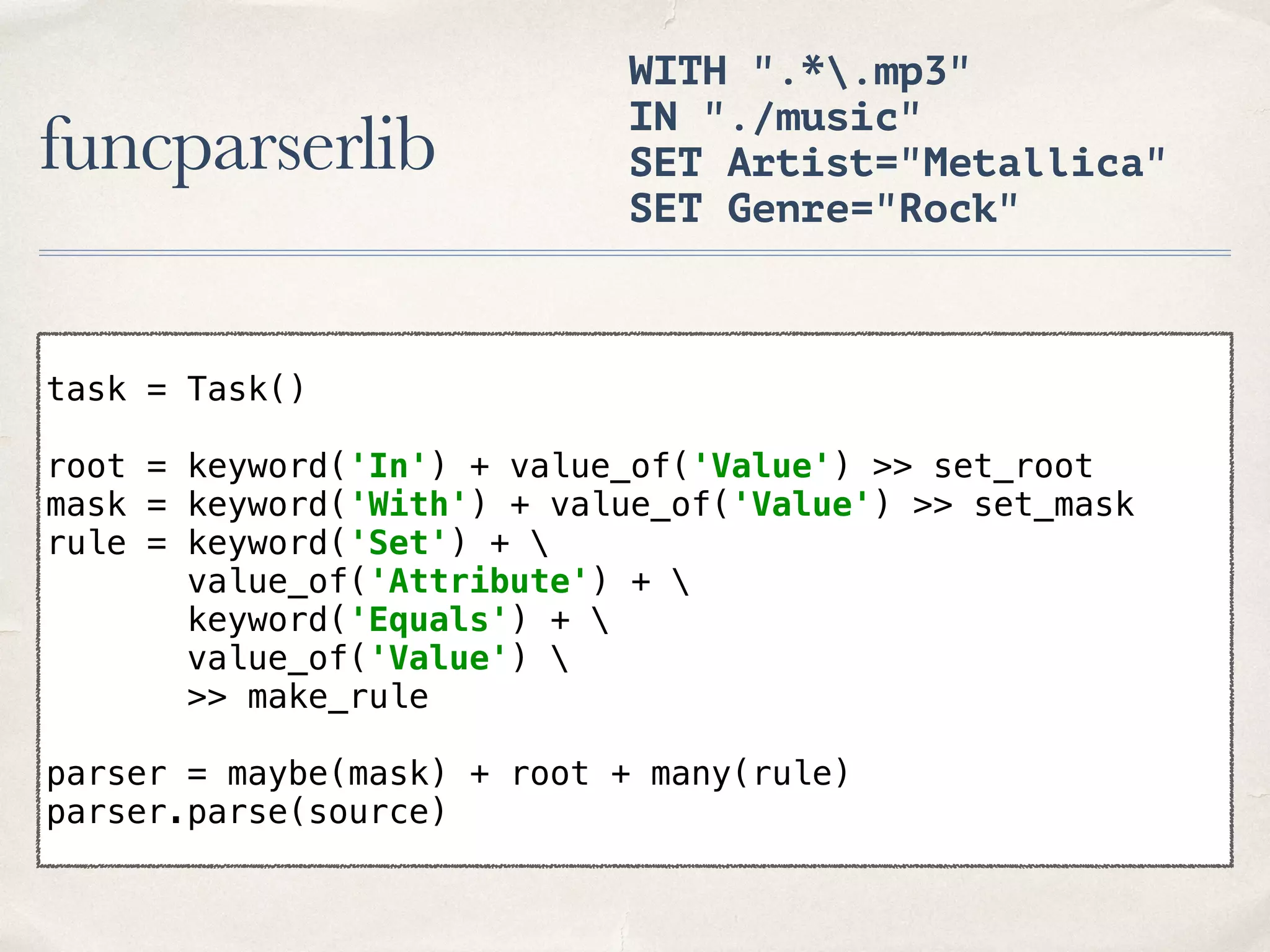 funcparserlib WITH ".*.mp3" IN "./music" SET Artist="Metallica" SET Genre="Rock" task = Task()    root = keyword('In') + value_of('Value') >> set_root  mask = keyword('With') + value_of('Value') >> set_mask  rule = keyword('Set') +   value_of('Attribute') +   keyword('Equals') +   value_of('Value')   >> make_rule    parser = maybe(mask) + root + many(rule)  parser.parse(source) 