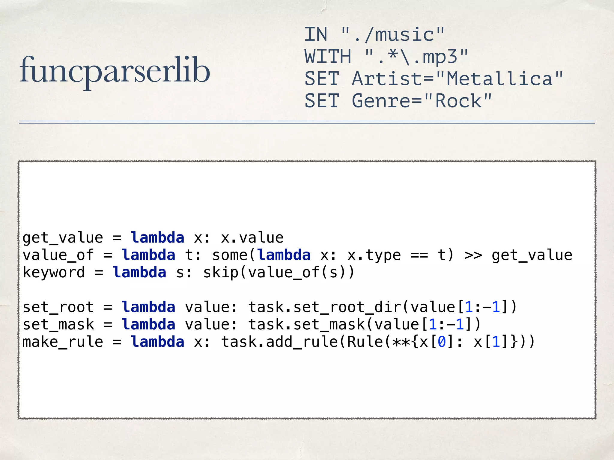 funcparserlib IN "./music" WITH ".*.mp3" SET Artist="Metallica" SET Genre="Rock" get_value = lambda x: x.value  value_of = lambda t: some(lambda x: x.type == t) >> get_value  keyword = lambda s: skip(value_of(s))    set_root = lambda value: task.set_root_dir(value[1:-1])  set_mask = lambda value: task.set_mask(value[1:-1]) make_rule = lambda x: task.add_rule(Rule(**{x[0]: x[1]})) 