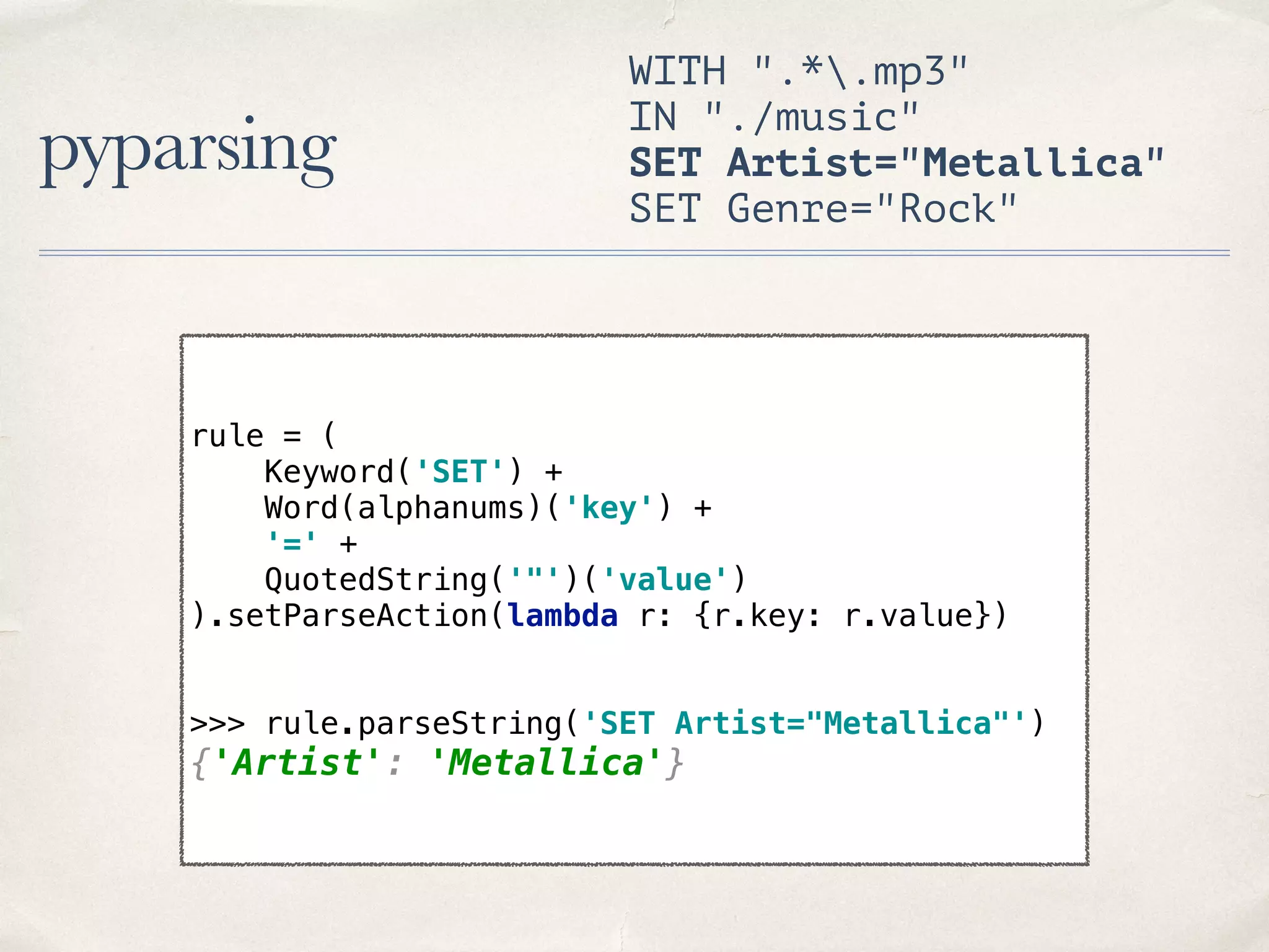pyparsing WITH ".*.mp3" IN "./music" SET Artist="Metallica" SET Genre="Rock" rule = (  Keyword('SET') +  Word(alphanums)('key') +  '=' +  QuotedString('"')('value')  ).setParseAction(lambda r: {r.key: r.value}) >>> rule.parseString('SET Artist="Metallica"') {'Artist': 'Metallica'} 