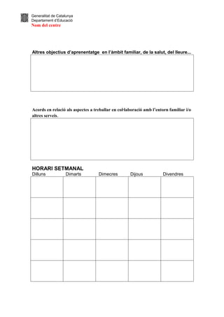 Generalitat de Catalunya
Departament d’Educació
Nom del centre




Altres objectius d’aprenentatge en l’àmbit familiar, de la salut, del lleure...




Acords en relació als aspectes a treballar en col·laboració amb l’entorn familiar i/o
altres serveis.




HORARI SETMANAL
Dilluns            Dimarts         Dimecres         Dijous            Divendres
 