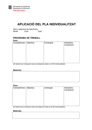 Generalitat de Catalunya
Departament d’Educació
Nom del centre




      APLICACIÓ DEL PLA INDIVIDUALITZAT
Nom i cognoms de l’alumne/a
Nivell      Curs           Tutor


PROGRAMA DE TREBALL
Àrea:
Competències Objectius                           Continguts                      Indicadors
                                                                                 d’avaluació




(El referent per l’avaluació seran els objectius fixats en el Pla Individualitzat).



Materials:




Àrea:
Competències Objectius                           continguts                      Indicadors
                                                                                 d’avaluació




(El referent per l’avaluació seran els objectius fixats en el Pla Individualitzat).

Materials:
 