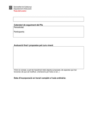 Generalitat de Catalunya
Departament d’Educació
Nom del centre




Calendari de seguiment del Pla
Periodicitat:

Participants:




Avaluació final i propostes pel curs vinent




(Tenir en compte, a part de l’assoliment dels objectius proposats, els aspectes que han
funcionat, els que cal modificar, orientacions per l’estiu si cal...)


Data d’incorporació en horari complet a l’aula ordinària:
 