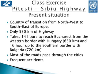  Country of transition from North-West to
South-East of Europe.
 Only 530 km of Highway
 Takes 14 hours to reach Bucharest from the
western border with Hungary (650 km) and
16 hour up to the southern border with
Bulgaria (720 km)
 Most of the roads pass through the cities
 Frequent accidents
1
 
