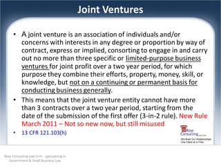 Joint Ventures

      • A joint venture is an association of individuals and/or
        concerns with interests in any degree or proportion by way of
        contract, express or implied, consorting to engage in and carry
        out no more than three specific or limited-purpose business
        ventures for joint profit over a two year period, for which
        purpose they combine their efforts, property, money, skill, or
        knowledge, but not on a continuing or permanent basis for
        conducting business generally.
      • This means that the joint venture entity cannot have more
        than 3 contracts over a two year period, starting from the
        date of the submission of the first offer (3-in-2 rule). New Rule
        March 2011 – Not so new now, but still misused
      •    13 CFR 121.103(h)
                                                               We Build Our Relationships
                                                               One Client at a Time




Rose Consulting Law Firm - specializing in
   Government & Small Business Law
 