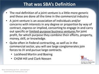 That was SBA’s Definition
      • The real definition of a joint venture is a little more generic
        and these are done all the time in the commercial industry:
      • A joint venture is an association of individuals and/or
        concerns with interests in any degree or proportion by way of
        contract, express or implied, consorting to engage in and carry
        out specific or limited-purpose business ventures for joint
        profit, for which purpose they combine their efforts, property,
        money, skill, or knowledge.
      • Quite often in Federal contracting, as well as in the
        commercial sector, you will see large conglomerates join
        forces to JV and pursue large contracts.
         • Lockheed Martin and Boeing
         • CH2M Hill and Clark Nexsen
                                                              We Build Our Relationships
                                                              One Client at a Time




Rose Consulting Law Firm - specializing in
   Government & Small Business Law
 