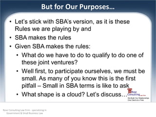 But for Our Purposes…
      • Let’s stick with SBA’s version, as it is these
        Rules we are playing by and
      • SBA makes the rules
      • Given SBA makes the rules:
        • What do we have to do to qualify to do one of
          these joint ventures?
        • Well first, to participate ourselves, we must be
          small. As many of you know this is the first
          pitfall – Small in SBA terms is like to ask
        • What shape is a cloud? Let’s discuss…             We Build Our Relationships
                                                            One Client at a Time




Rose Consulting Law Firm - specializing in
   Government & Small Business Law
 