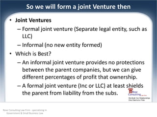 So we will form a joint Venture then
      • Joint Ventures
         – Formal joint venture (Separate legal entity, such as
           LLC)
         – Informal (no new entity formed)
      • Which is Best?
         – An informal joint venture provides no protections
           between the parent companies, but we can give
           different percentages of profit that ownership.
         – A formal joint venture (Inc or LLC) at least shields
           the parent from liability from the subs.
                                                         We Build Our Relationships
                                                         One Client at a Time




Rose Consulting Law Firm - specializing in
   Government & Small Business Law
 