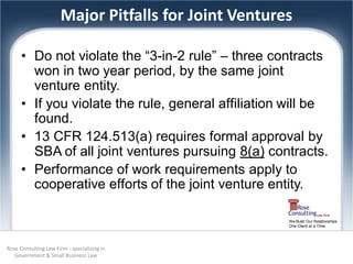 Major Pitfalls for Joint Ventures

      • Do not violate the “3-in-2 rule” – three contracts
        won in two year period, by the same joint
        venture entity.
      • If you violate the rule, general affiliation will be
        found.
      • 13 CFR 124.513(a) requires formal approval by
        SBA of all joint ventures pursuing 8(a) contracts.
      • Performance of work requirements apply to
        cooperative efforts of the joint venture entity.

                                                      We Build Our Relationships
                                                      One Client at a Time




Rose Consulting Law Firm - specializing in
   Government & Small Business Law
 