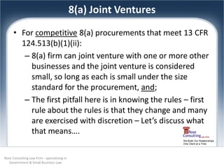 8(a) Joint Ventures
      • For competitive 8(a) procurements that meet 13 CFR
        124.513(b)(1)(ii):
         – 8(a) firm can joint venture with one or more other
           businesses and the joint venture is considered
           small, so long as each is small under the size
           standard for the procurement, and;
         – The first pitfall here is in knowing the rules – first
           rule about the rules is that they change and many
           are exercised with discretion – Let’s discuss what
           that means….
                                                                   We Build Our Relationships
                                                                   One Client at a Time




Rose Consulting Law Firm - specializing in
   Government & Small Business Law
 
