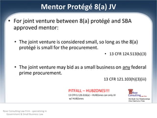 Mentor Protégé 8(a) JV
    • For joint venture between 8(a) protégé and SBA
      approved mentor:

          • The joint venture is considered small, so long as the 8(a)
            protégé is small for the procurement.
                                                                             • 13 CFR 124.513(b)(3)


          • The joint venture may bid as a small business on any federal
            prime procurement.
                                                                            13 CFR 121.103(h)(3)(iii)

                                             PITFALL – HUBZONES!!!
                                             13 CFR § 126.616(a) – HUBZones can only JV
                                             w/ HUBZones                                  We Build Our Relationships
                                                                                          One Client at a Time




Rose Consulting Law Firm - specializing in
   Government & Small Business Law
 