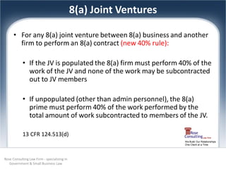 8(a) Joint Ventures

      • For any 8(a) joint venture between 8(a) business and another
        firm to perform an 8(a) contract (new 40% rule):

            • If the JV is populated the 8(a) firm must perform 40% of the
              work of the JV and none of the work may be subcontracted
              out to JV members

            • If unpopulated (other than admin personnel), the 8(a)
              prime must perform 40% of the work performed by the
              total amount of work subcontracted to members of the JV.

            13 CFR 124.513(d)
                                                                   We Build Our Relationships
                                                                   One Client at a Time




Rose Consulting Law Firm - specializing in
   Government & Small Business Law
 