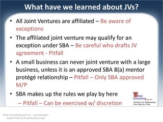 What have we learned about JVs?
      • All Joint Ventures are affiliated – Be aware of
        exceptions
      • The affiliated joint venture may qualify for an
        exception under SBA – Be careful who drafts JV
        agreement - Pitfall
      • A small business can never joint venture with a large
        business, unless it is an approved SBA 8(a) mentor
        protégé relationship – Pitfall – Only SBA approved
        M/P
      • SBA makes up the rules we play by here
         – Pitfall – Can be exercised w/ discretion   We Build Our Relationships
                                                      One Client at a Time




Rose Consulting Law Firm - specializing in
   Government & Small Business Law
 