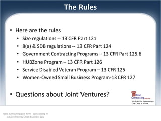 The Rules

      • Here are the rules
            •     Size regulations -- 13 CFR Part 121
            •     8(a) & SDB regulations -- 13 CFR Part 124
            •     Government Contracting Programs – 13 CFR Part 125.6
            •     HUBZone Program – 13 CFR Part 126
            •     Service Disabled Veteran Program – 13 CFR 125
            •     Women-Owned Small Business Program-13 CFR 127


      • Questions about Joint Ventures?
                                                                We Build Our Relationships
                                                                One Client at a Time




Rose Consulting Law Firm - specializing in
   Government & Small Business Law
 