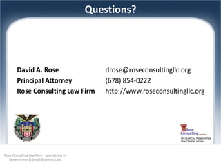 Questions?




        David A. Rose                            drose@roseconsultingllc.org
        Principal Attorney                       (678) 854-0222
        Rose Consulting Law Firm                 http://www.roseconsultingllc.org




                                                                         We Build Our Relationships
                                                                         One Client at a Time




Rose Consulting Law Firm - specializing in
   Government & Small Business Law
 
