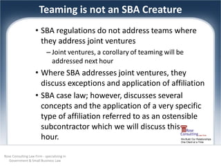 Teaming is not an SBA Creature
                     • SBA regulations do not address teams where
                       they address joint ventures
                            – Joint ventures, a corollary of teaming will be
                              addressed next hour
                     • Where SBA addresses joint ventures, they
                       discuss exceptions and application of affiliation
                     • SBA case law; however, discusses several
                       concepts and the application of a very specific
                       type of affiliation referred to as an ostensible
                       subcontractor which we will discuss this
                       hour.                                               We Build Our Relationships
                                                                           One Client at a Time




Rose Consulting Law Firm - specializing in
   Government & Small Business Law
 