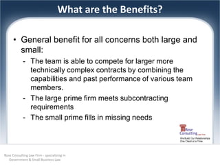 What are the Benefits?

      • General benefit for all concerns both large and
        small:
            - The team is able to compete for larger more
              technically complex contracts by combining the
              capabilities and past performance of various team
              members.
            - The large prime firm meets subcontracting
              requirements
            - The small prime fills in missing needs

                                                             We Build Our Relationships
                                                             One Client at a Time




Rose Consulting Law Firm - specializing in
   Government & Small Business Law
 
