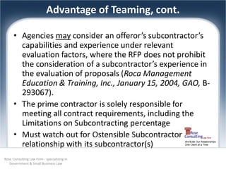 Advantage of Teaming, cont.

      • Agencies may consider an offeror’s subcontractor’s
        capabilities and experience under relevant
        evaluation factors, where the RFP does not prohibit
        the consideration of a subcontractor’s experience in
        the evaluation of proposals (Roca Management
        Education & Training, Inc., January 15, 2004, GAO, B-
        293067).
      • The prime contractor is solely responsible for
        meeting all contract requirements, including the
        Limitations on Subcontracting percentage
      • Must watch out for Ostensible Subcontractor
        relationship with its subcontractor(s)           We Build Our Relationships
                                                         One Client at a Time




Rose Consulting Law Firm - specializing in
   Government & Small Business Law
 
