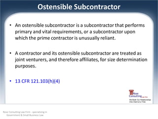 Ostensible Subcontractor

      • An ostensible subcontractor is a subcontractor that performs
        primary and vital requirements, or a subcontractor upon
        which the prime contractor is unusually reliant.

      • A contractor and its ostensible subcontractor are treated as
        joint venturers, and therefore affiliates, for size determination
        purposes.

      • 13 CFR 121.103(h)(4)


                                                                We Build Our Relationships
                                                                One Client at a Time




Rose Consulting Law Firm - specializing in
   Government & Small Business Law
 