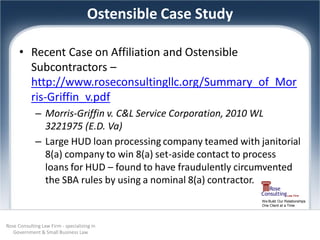 Ostensible Case Study

      • Recent Case on Affiliation and Ostensible
        Subcontractors –
        http://www.roseconsultingllc.org/Summary_of_Mor
        ris-Griffin_v.pdf
             – Morris‐Griffin v. C&L Service Corporation, 2010 WL
               3221975 (E.D. Va)
             – Large HUD loan processing company teamed with janitorial
               8(a) company to win 8(a) set-aside contact to process
               loans for HUD – found to have fraudulently circumvented
               the SBA rules by using a nominal 8(a) contractor.
                                                              We Build Our Relationships
                                                              One Client at a Time




Rose Consulting Law Firm - specializing in
   Government & Small Business Law
 