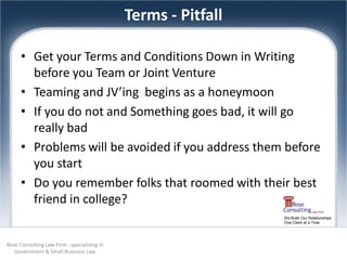 Terms - Pitfall

      • Get your Terms and Conditions Down in Writing
        before you Team or Joint Venture
      • Teaming and JV’ing begins as a honeymoon
      • If you do not and Something goes bad, it will go
        really bad
      • Problems will be avoided if you address them before
        you start
      • Do you remember folks that roomed with their best
        friend in college?
                                                               We Build Our Relationships
                                                               One Client at a Time




Rose Consulting Law Firm - specializing in
   Government & Small Business Law
 
