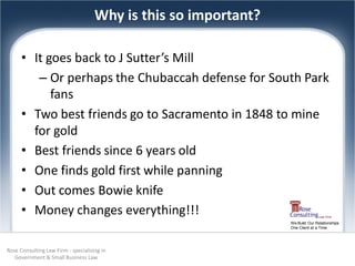 Why is this so important?

      • It goes back to J Sutter’s Mill
         – Or perhaps the Chubaccah defense for South Park
            fans
      • Two best friends go to Sacramento in 1848 to mine
        for gold
      • Best friends since 6 years old
      • One finds gold first while panning
      • Out comes Bowie knife
      • Money changes everything!!!
                                                                 We Build Our Relationships
                                                                 One Client at a Time




Rose Consulting Law Firm - specializing in
   Government & Small Business Law
 