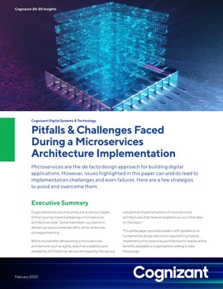 Cognizant Digital Systems & Technology
Pitfalls & Challenges Faced
During a Microservices
Architecture Implementation
Microservices are the de facto design approach for building digital
applications. However, issues highlighted in this paper can and do lead to
implementation challenges and even failures. Here are a few strategies
to avoid and overcome them.
Executive Summary
Organizations across industries are at various stages
of their journey toward adopting a microservices
architecture style.1
Some have been successful in
delivering real business benefits, while others are
still experimenting.
While the benefits delivered by a microservices
architecture such as agility, selective scalability and
availability still hold true, we are dismayed by the various
suboptimal implementations of microservices
architectures that have emerged since our initial take
on the topic.2
This white paper provides readers with guidance on
fundamental design decisions required to properly
implement a microservices architecture to realize all the
benefits available to organizations willing to take
the plunge.
Cognizant 20-20 Insights
February 2020
 
