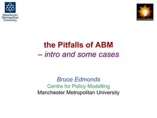 Pitfalls of ABM - cases, Bruce Edmonds, ESSA Summer School, Aberdeen, June 2019. slide 1
the Pitfalls of ABM
– intro and some cases
Bruce Edmonds
Centre for Policy Modelling
Manchester Metropolitan University
 