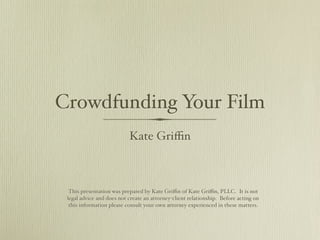 Crowdfunding Your Film
                           Kate Griﬃn



  This presentation was prepared by Kate Griﬃn of Kate Griﬃn, PLLC. It is not
 legal advice and does not create an attorney-client relationship. Before acting on
  this information please consult your own attorney experienced in these matters.
 