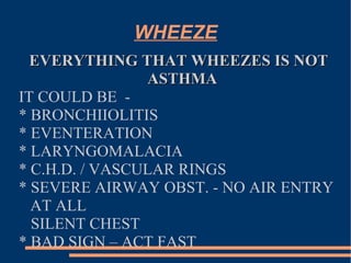 WHEEZE EVERYTHING THAT WHEEZES IS NOT ASTHMA IT COULD BE  -  * BRONCHIIOLITIS * EVENTERATION * LARYNGOMALACIA * C.H.D. / VASCULAR RINGS * SEVERE AIRWAY OBST. - NO AIR ENTRY  AT ALL  SILENT CHEST * BAD SIGN – ACT FAST 