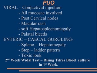 PUO VIRAL – Conjuctival injection - All mucosae involved - Post Cervical nodes - Macular rash - soft Hepatospleenomegaly - Palatal bleeds ENTERIC – CAECAL GURGLING-  - Spleno – Hepatomegaly  - Step – ladder pattern - Toxic look 2 nd  Week Widal Test – Rising Titres Blood  culture in 1 st  Week. 