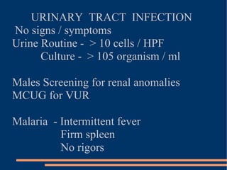 URINARY  TRACT  INFECTION  No signs / symptoms Urine Routine -  > 10 cells / HPF Culture -  > 105 organism / ml Males Screening for renal anomalies MCUG for VUR Malaria  - Intermittent fever Firm spleen No rigors 