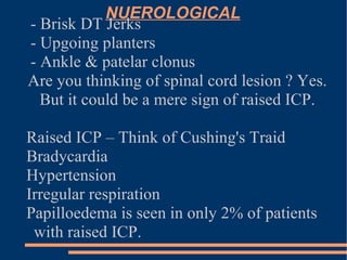 NUEROLOGICAL - Brisk DT Jerks - Upgoing planters - Ankle & patelar clonus Are you thinking of spinal cord lesion ? Yes. But it could be a mere sign of raised ICP. Raised ICP – Think of Cushing's Traid Bradycardia  Hypertension Irregular respiration Papilloedema is seen in only 2% of patients with raised ICP. 