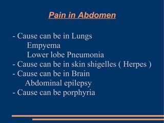 Pain in Abdomen - Cause can be in Lungs Empyema Lower lobe Pneumonia - Cause can be in skin shigelles ( Herpes ) - Cause can be in Brain  Abdominal epilepsy - Cause can be porphyria 