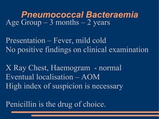 Pneumococcal Bacteraemia Age Group – 3 months – 2 years Presentation – Fever, mild cold No positive findings on clinical examination  X Ray Chest, Haemogram  - normal Eventual localisation – AOM High index of suspicion is necessary Penicillin is the drug of choice. 