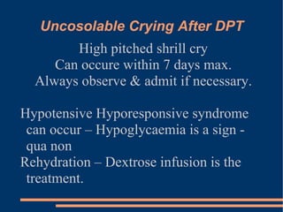 Uncosolable Crying After DPT High pitched shrill cry Can occure within 7 days max. Always observe & admit if necessary. Hypotensive Hyporesponsive syndrome can occur – Hypoglycaemia is a sign - qua non Rehydration – Dextrose infusion is the treatment. 