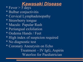 Kawasaki Disease * Fever > 5 days * Bulbar conjuctivitis * Cervical Lymphadenopathy * Strawberry tongue * Maculo  Papular Rash * Periungual exfoliation  * Oedema Hands / Feet * High index of suspicion required * No diagnostic test * Coronary Aneurysin on Echo Treatment – IV IgG, Aspirin Waterloo for Paediatrician 
