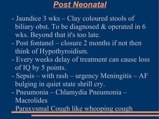Post Neonatal - Jaundice 3 wks – Clay coloured stools of biliary obst. To be diagnosed & operated in 6 wks. Beyond that it's too late. - Post fontanel – closure 2 months if not then think of Hypothyroidism. - Every weeks delay of treatment can cause loss of IQ by 5 points. - Sepsis – with rash – urgency Meningitis – AF bulging in quiet state shrill cry. - Pneumonia – Chlamydia Pneumonia – Macrolides Paraxysmal Cough like whooping cough 