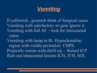 Vomiting If yellowish , greenish think of Surgical cause. Vomiting with satisfactory wt gain ignore it. Vomiting with full AF – look for intracranial cause Vomiting with lump in Rt. Hypochondriac region with visible peristalsis  CHPS. Projectile vomits with shrill cry – Raised ICP Rule out intracranial lesions ICH, IVH, SOL 