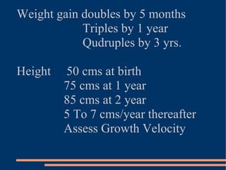 Weight gain doubles by 5 months Triples by 1 year Qudruples by 3 yrs. Height  50 cms at birth 75 cms at 1 year 85 cms at 2 year 5 To 7 cms/year thereafter Assess Growth Velocity 