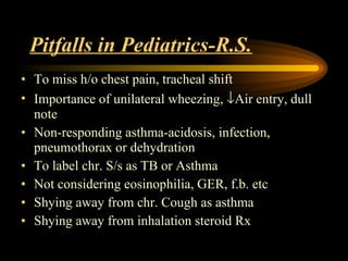 Pitfalls in Pediatrics-R.S. To miss h/o chest pain, tracheal shift Importance of unilateral wheezing,   Air entry, dull note Non-responding asthma-acidosis, infection, pneumothorax or dehydration To label chr. S/s as TB or Asthma Not considering eosinophilia, GER, f.b. etc  Shying away from chr. Cough as asthma Shying away from inhalation steroid Rx 