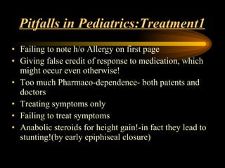 Pitfalls in Pediatrics:Treatment1 Failing to note h/o Allergy on first page Giving false credit of response to medication, which might occur even otherwise! Too much Pharmaco-dependence- both patents and doctors Treating symptoms only Failing to treat symptoms Anabolic steroids for height gain!-in fact they lead to stunting!(by early epiphiseal closure) 