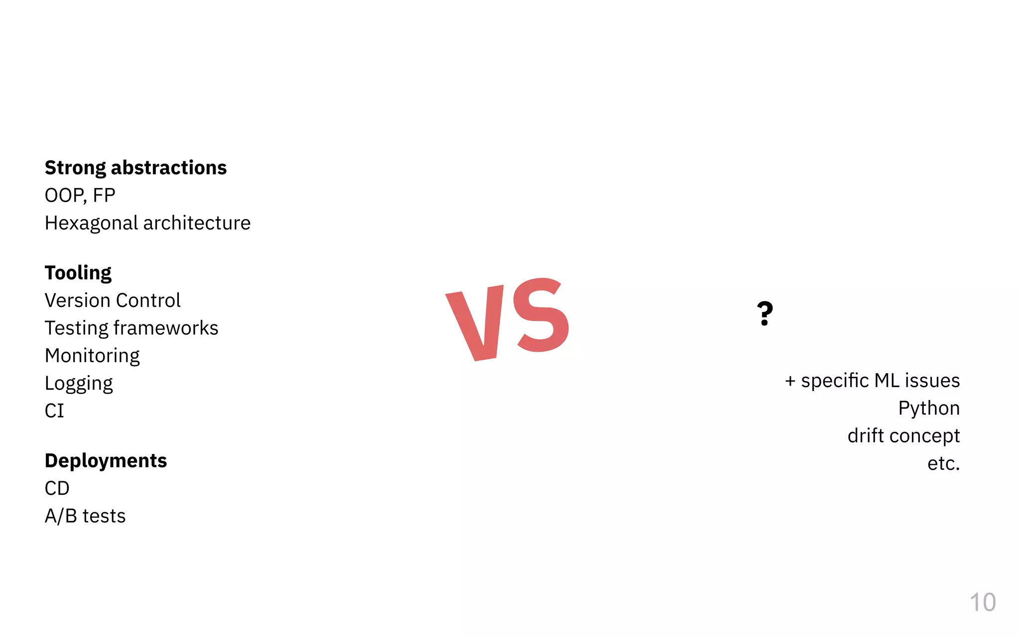 Strong abstractions
OOP, FP
Hexagonal architecture
Tooling
Version Control
Testing frameworks
Monitoring
Logging
CI
Deployments
CD
A/B tests
10
+ speciﬁc ML issues
Python
drift concept
etc.
VS ?
 