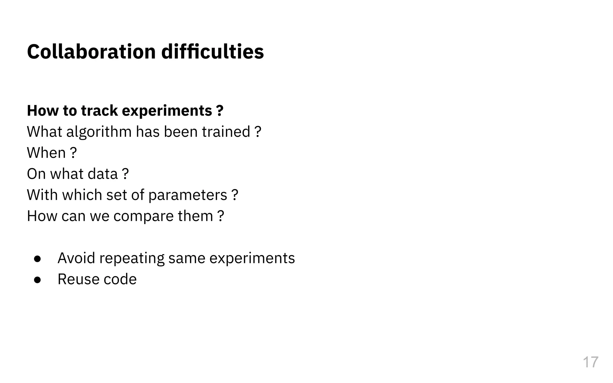 Collaboration difﬁculties
How to track experiments ?
What algorithm has been trained ?
When ?
On what data ?
With which set of parameters ?
How can we compare them ?
● Avoid repeating same experiments
● Reuse code
17
 