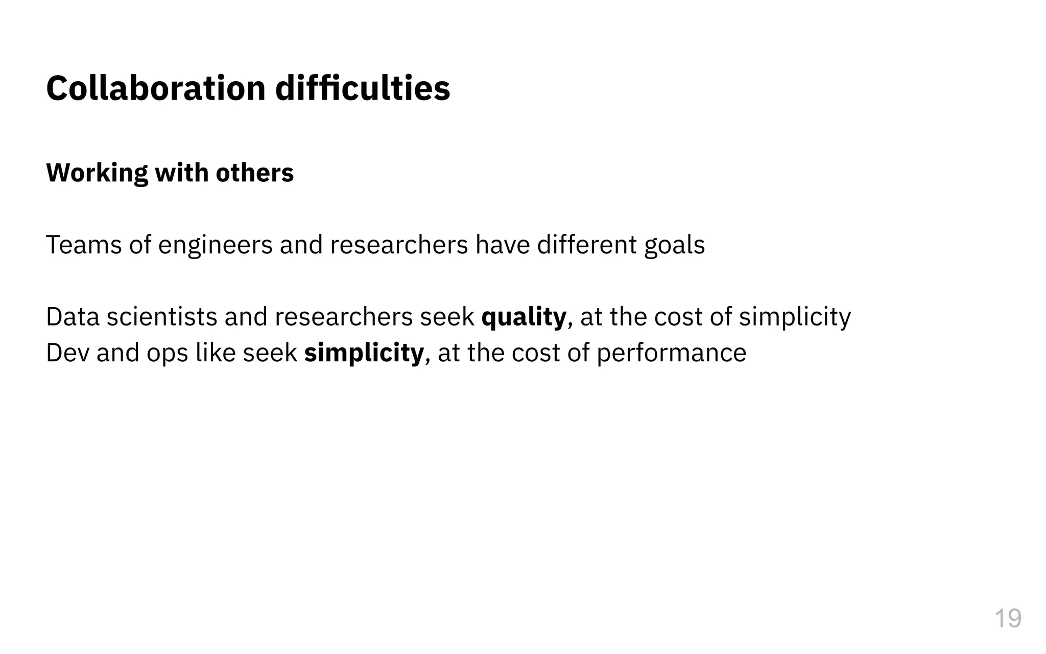 Working with others
Teams of engineers and researchers have different goals
Data scientists and researchers seek quality, at the cost of simplicity
Dev and ops like seek simplicity, at the cost of performance
Collaboration difﬁculties
19
 