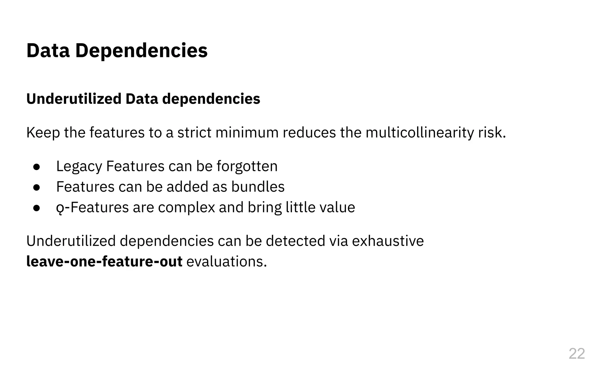 Underutilized Data dependencies
Keep the features to a strict minimum reduces the multicollinearity risk.
● Legacy Features can be forgotten
● Features can be added as bundles
● ǫ-Features are complex and bring little value
Underutilized dependencies can be detected via exhaustive
leave-one-feature-out evaluations.
Data Dependencies
22
 